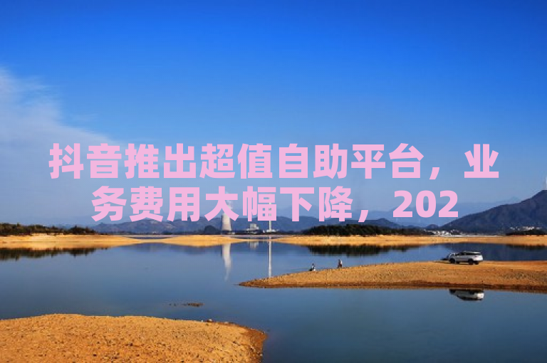 抖音推出超值自助平台，业务费用大幅下降，2025年必学！