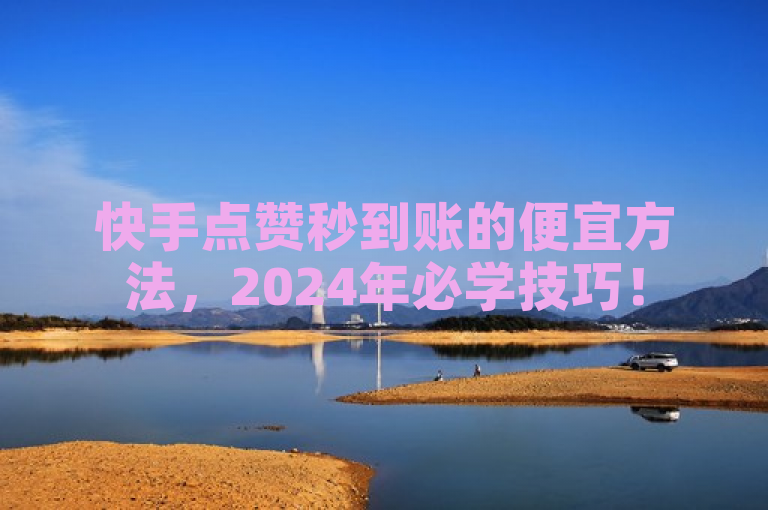 快手点赞秒到账的便宜方法，2024年必学技巧！