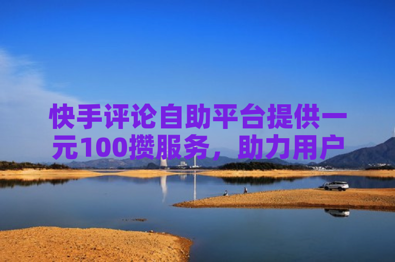 快手评论自助平台提供一元100攒服务，助力用户提升互动。