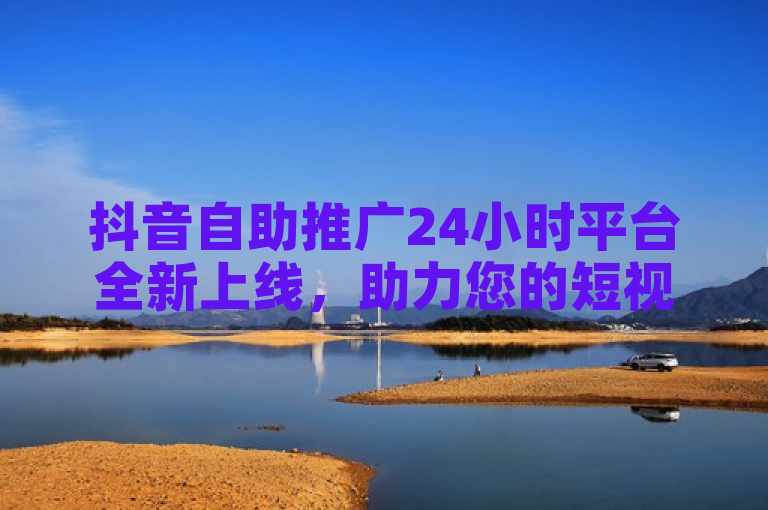 抖音自助推广24小时平台全新上线，助力您的短视频营销！