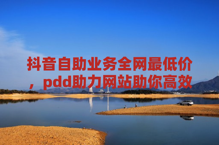 抖音自助业务全网最低价，pdd助力网站助你高效增粉。