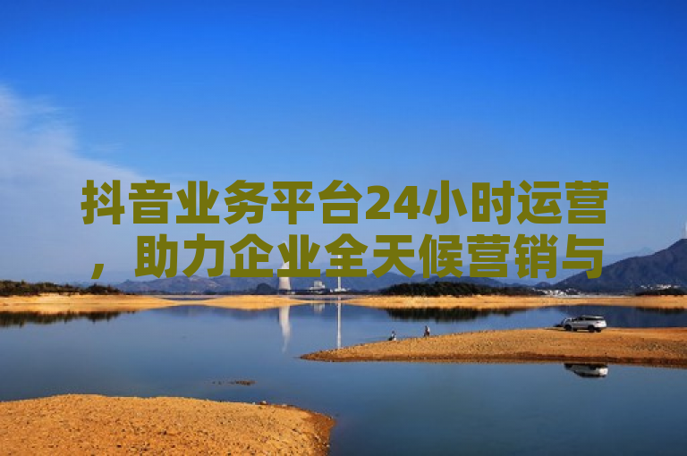 抖音业务平台24小时运营，助力企业全天候营销与用户互动。