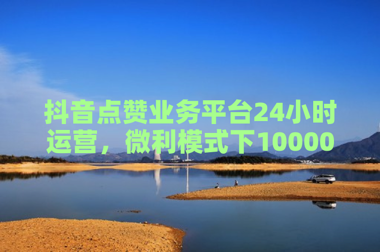 抖音点赞业务平台24小时运营，微利模式下10000个赞仅需一毛钱。