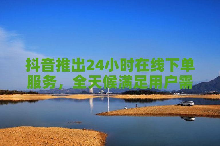 抖音推出24小时在线下单服务，全天候满足用户需求。