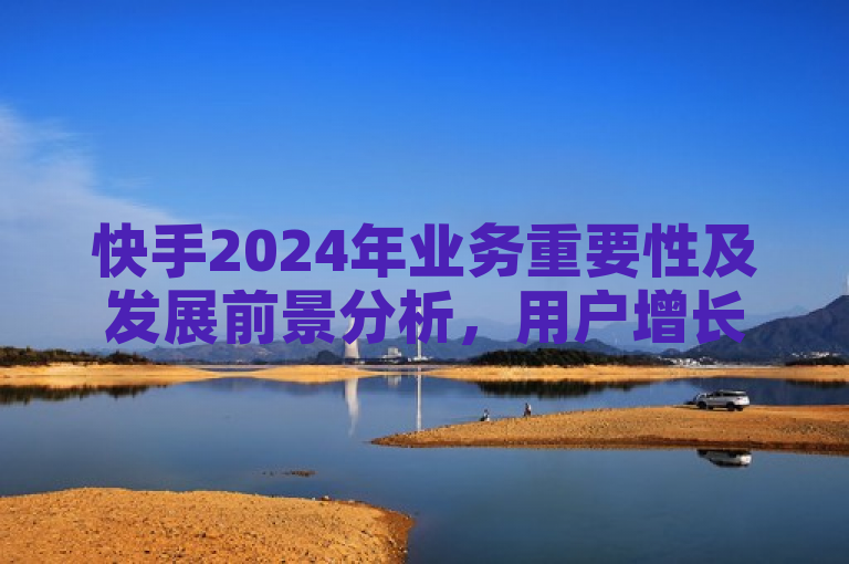 快手2024年业务重要性及发展前景分析，用户增长与商业化进程显著.