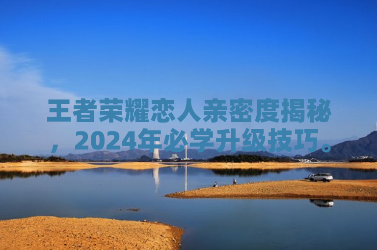 王者荣耀恋人亲密度揭秘，2024年必学升级技巧。