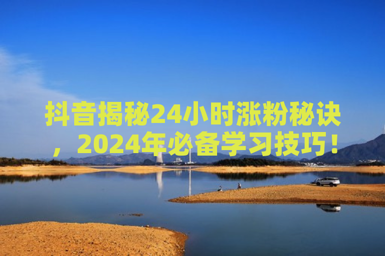 抖音揭秘24小时涨粉秘诀，2024年必备学习技巧！