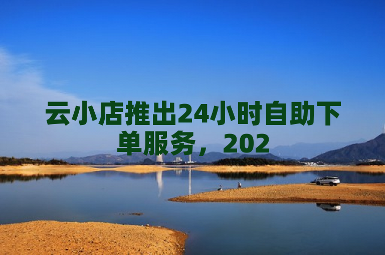 云小店推出24小时自助下单服务，2025年购物新趋势！