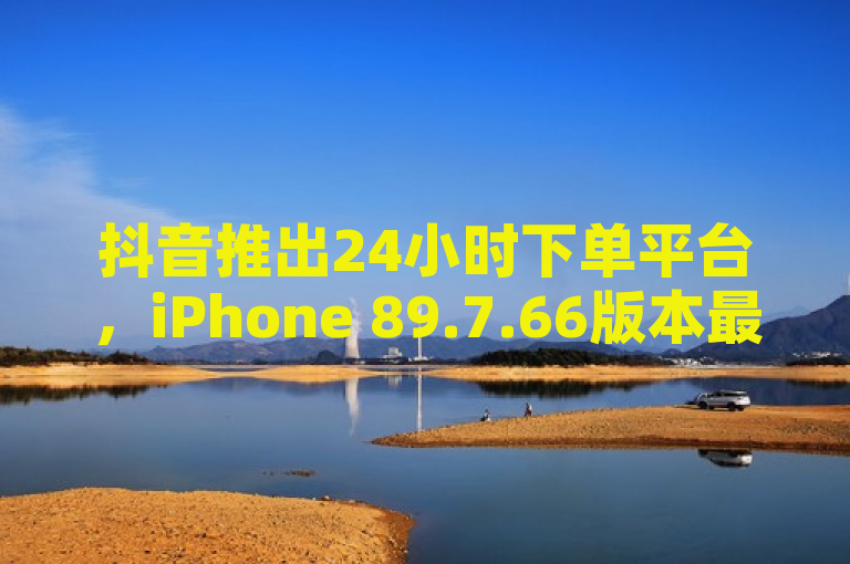 抖音推出24小时下单平台，iPhone 89.7.66版本最新功能上线。