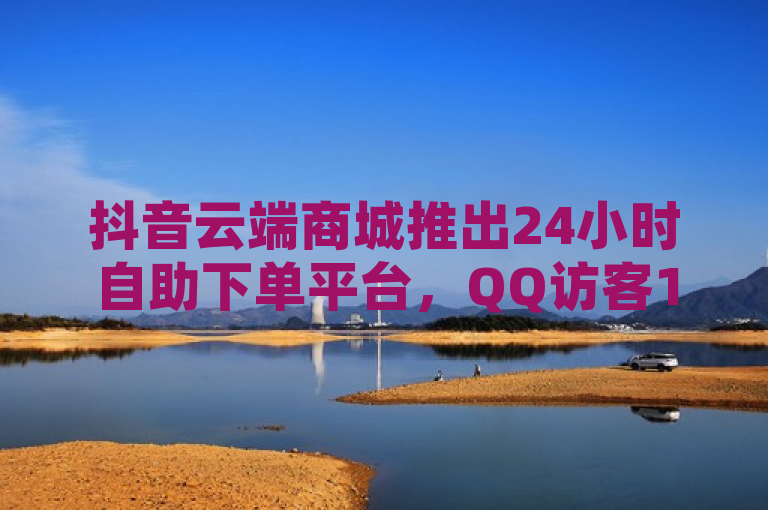 抖音云端商城推出24小时自助下单平台，QQ访客10000仅需0.2元。