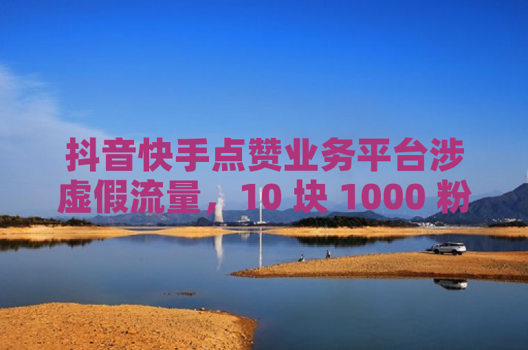 抖音快手点赞业务平台涉虚假流量，10 块 1000 粉挑战网络诚信底线。