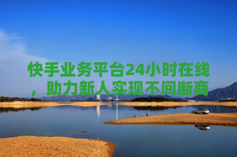 快手业务平台24小时在线，助力新人实现不间断商业增长！