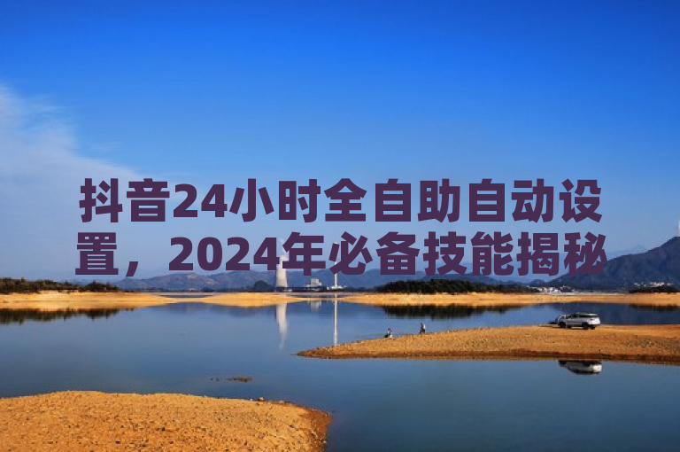 抖音24小时全自助自动设置，2024年必备技能揭秘！