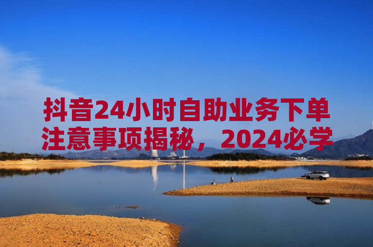 抖音24小时自助业务下单注意事项揭秘，2024必学攻略！