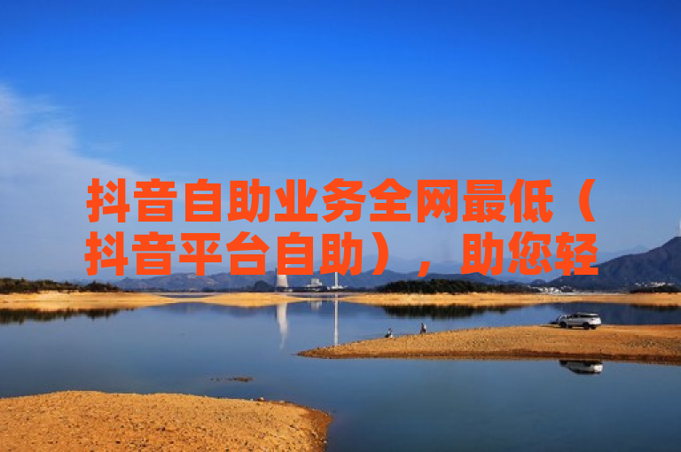 抖音自助业务全网最低（抖音平台自助），助您轻松实现流量梦想。