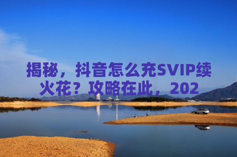 揭秘，抖音怎么充SVIP续火花？攻略在此，2025必学！