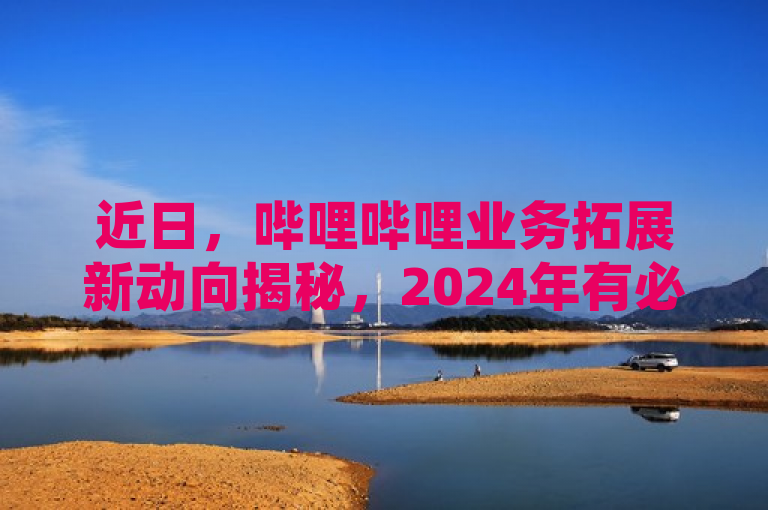 近日，哔哩哔哩业务拓展新动向揭秘，2024年有必学要点。