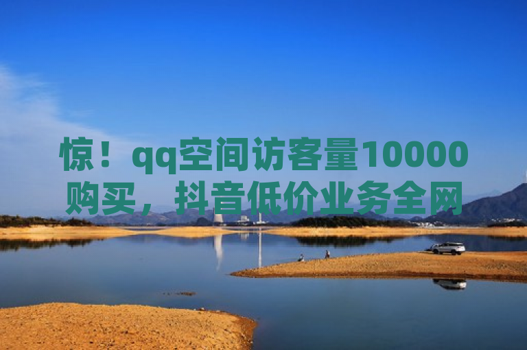 惊！qq空间访客量10000购买，抖音低价业务全网最低