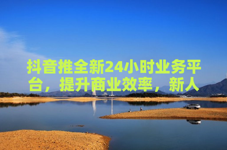 抖音推全新24小时业务平台，提升商业效率，新人必备！