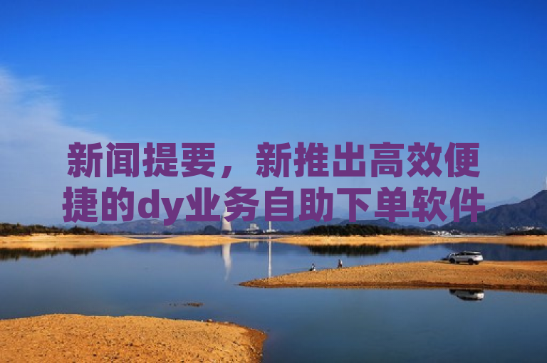 新闻提要，新推出高效便捷的dy业务自助下单软件，立即下载体验！新人必备！