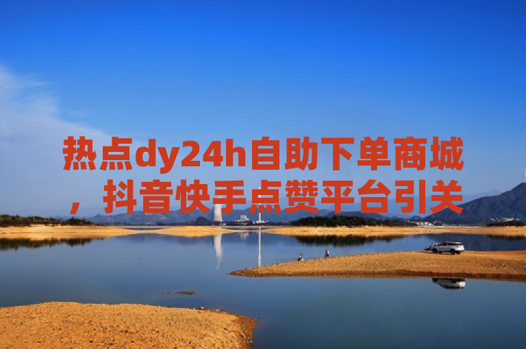 热点dy24h自助下单商城，抖音快手点赞平台引关注