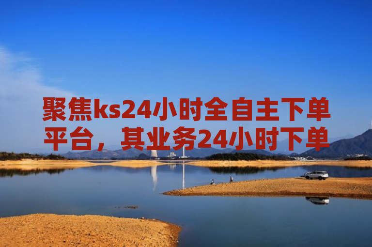 聚焦ks24小时全自主下单平台，其业务24小时下单平台优势显著。