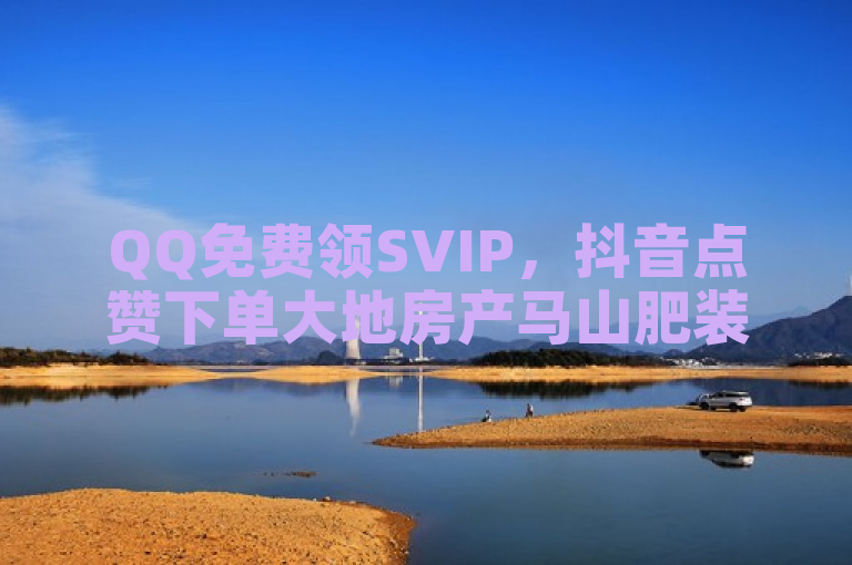 QQ免费领SVIP，抖音点赞下单大地房产马山肥装修活动发布。