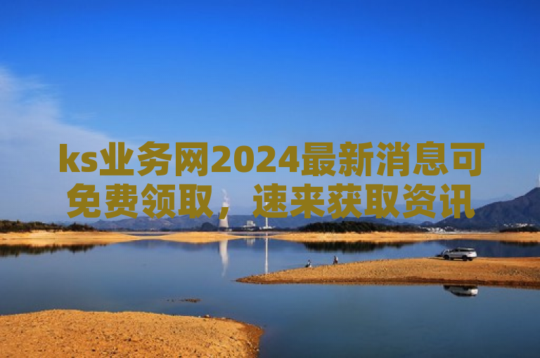 ks业务网2024最新消息可免费领取，速来获取资讯！