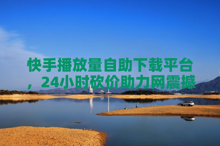 快手播放量自助下载平台，24小时砍价助力网震撼发布！