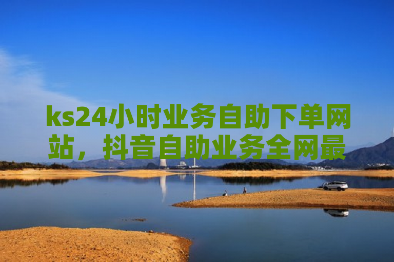 ks24小时业务自助下单网站，抖音自助业务全网最低价。