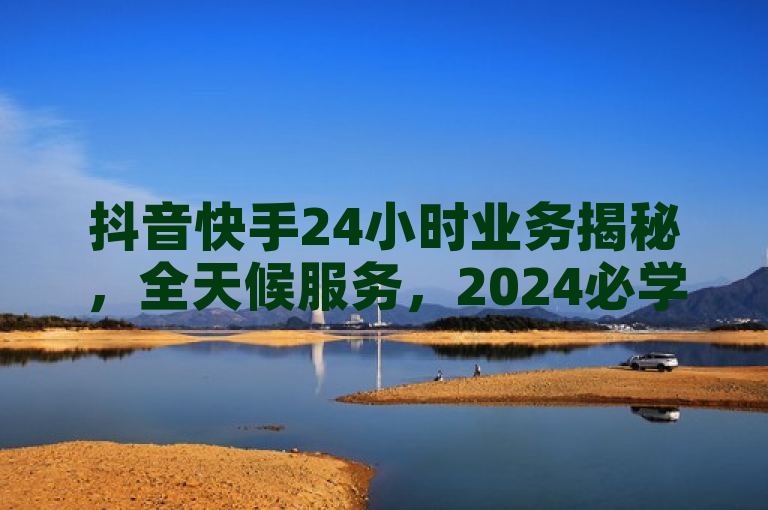 抖音快手24小时业务揭秘，全天候服务，2024必学！