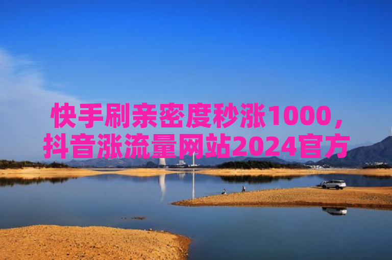 快手刷亲密度秒涨1000，抖音涨流量网站2024官方辟谣！