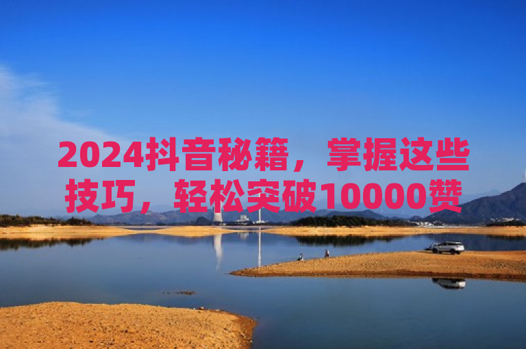 2024抖音秘籍，掌握这些技巧，轻松突破10000赞大关！