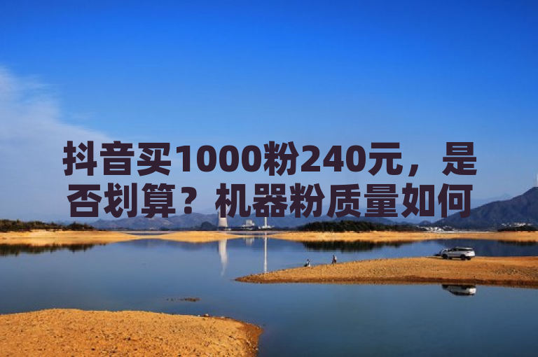 抖音买1000粉240元，是否划算？机器粉质量如何保障？