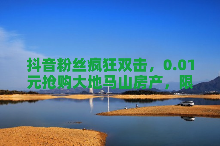 抖音粉丝疯狂双击，0.01元抢购大地马山房产，限时优惠！