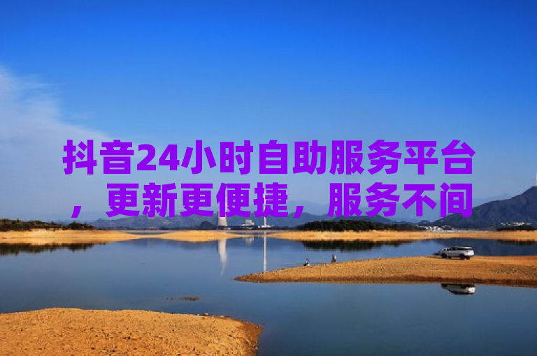 抖音24小时自助服务平台，更新更便捷，服务不间断。