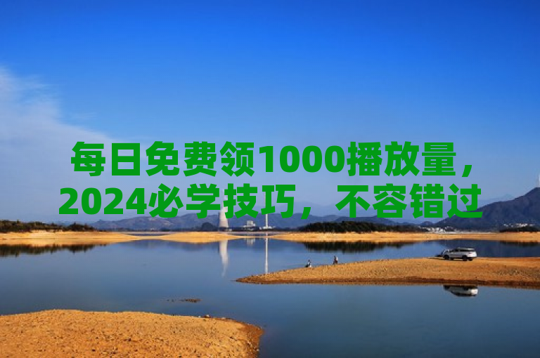 每日免费领1000播放量，2024必学技巧，不容错过！