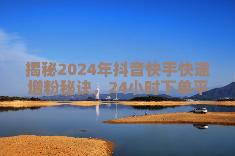 揭秘2024年抖音快手快速增粉秘诀，24小时下单平台助力！