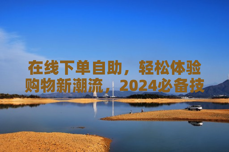 在线下单自助，轻松体验购物新潮流，2024必备技能！