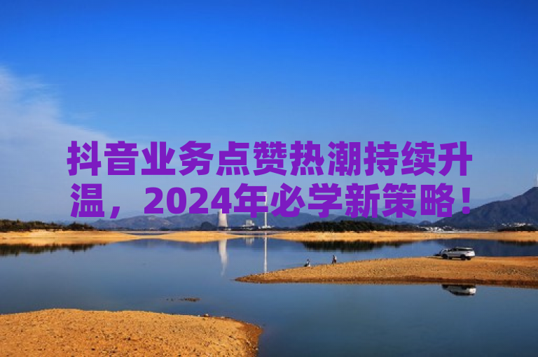 抖音业务点赞热潮持续升温，2024年必学新策略！