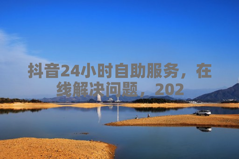 抖音24小时自助服务，在线解决问题，2025必学！