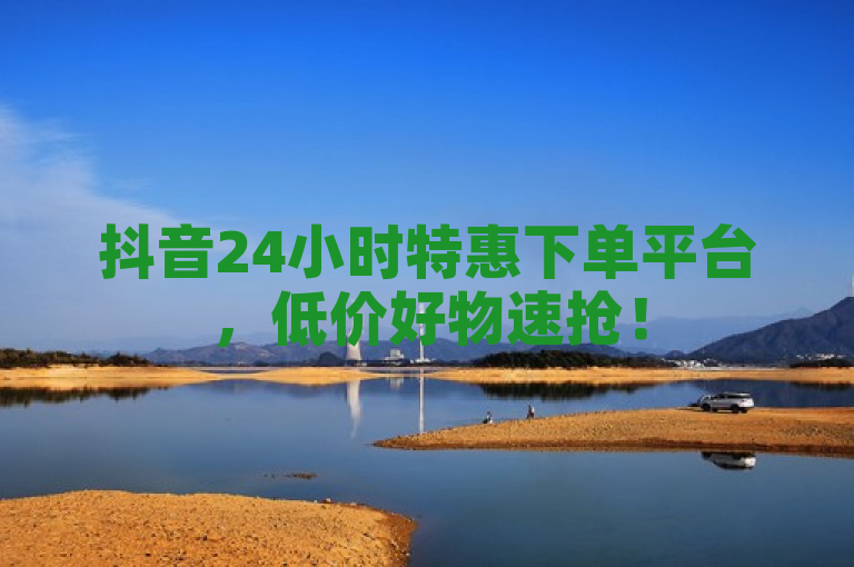 抖音24小时特惠下单平台，低价好物速抢！