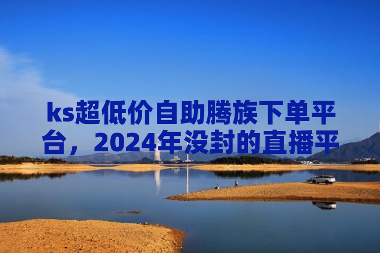 ks超低价自助腾族下单平台，2024年没封的直播平台。