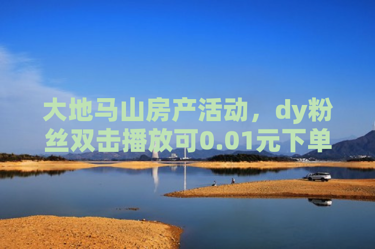 大地马山房产活动，dy粉丝双击播放可0.01元下单。