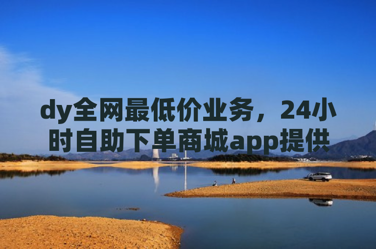 dy全网最低价业务，24小时自助下单商城app提供真人自定义评论与播放量服务。