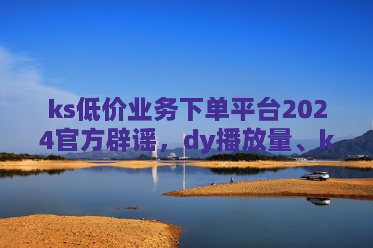 ks低价业务下单平台2024官方辟谣，dy播放量、ks买收藏有靠谱自主下单途径。